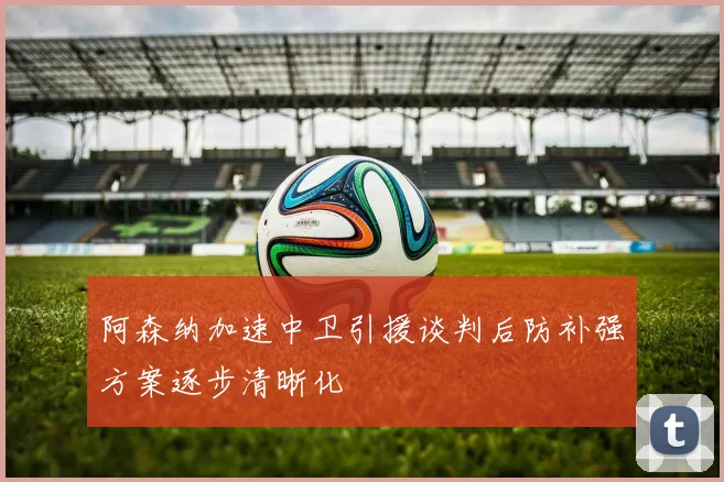 阿森纳加速中卫引援谈判后防补强方案逐步清晰化