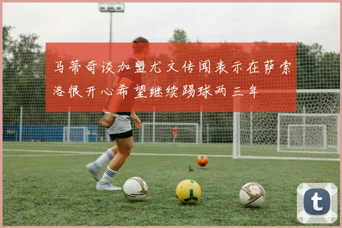 马蒂奇谈加盟尤文传闻表示在萨索洛很开心希望继续踢球两三年