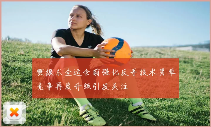 樊振东全运会前强化反手技术男单竞争再度升级引发关注
