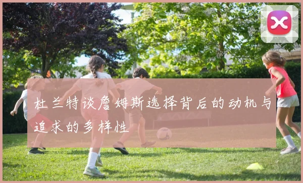 杜兰特谈詹姆斯选择背后的动机与追求的多样性