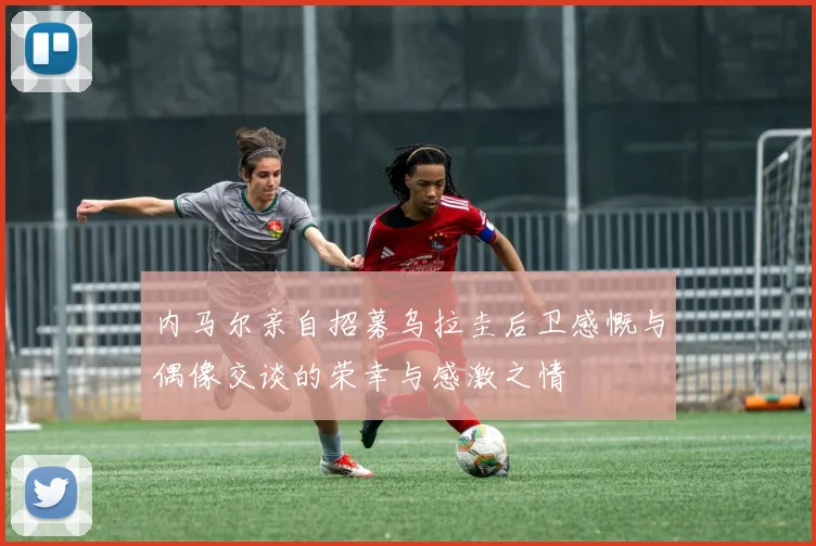 内马尔亲自招募乌拉圭后卫感慨与偶像交谈的荣幸与感激之情