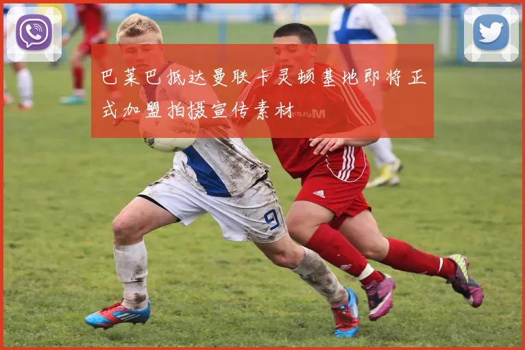 巴莱巴抵达曼联卡灵顿基地即将正式加盟拍摄宣传素材