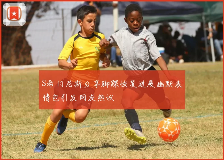 S希门尼斯分享脚踝恢复进展幽默表情包引发网友热议