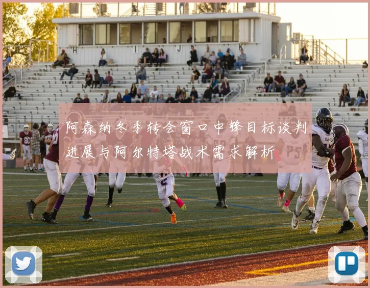 阿森纳冬季转会窗口中锋目标谈判进展与阿尔特塔战术需求解析