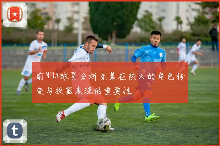 前NBA球员分析克莱在热火的角色转变与投篮表现的重要性