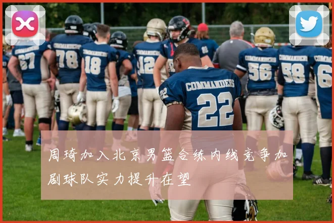 周琦加入北京男篮合练内线竞争加剧球队实力提升在望
