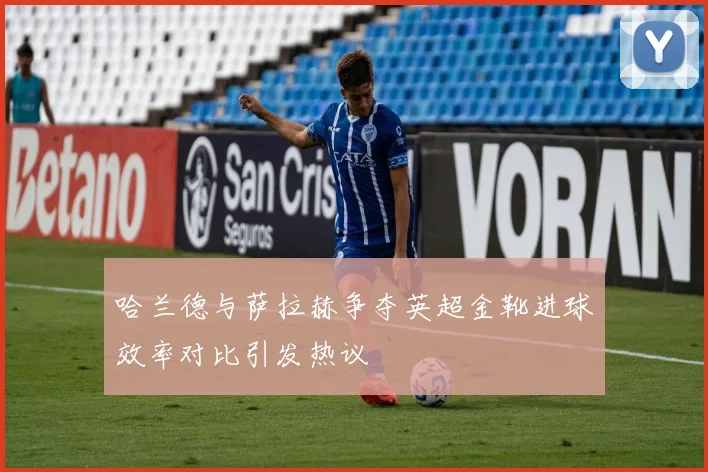 哈兰德与萨拉赫争夺英超金靴进球效率对比引发热议
