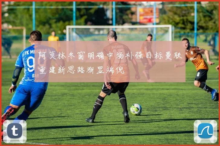 阿莫林冬窗明确中场补强目标曼联重建新思路渐显端倪