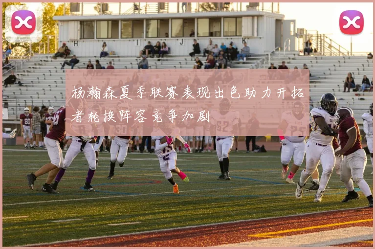 杨瀚森夏季联赛表现出色助力开拓者轮换阵容竞争加剧