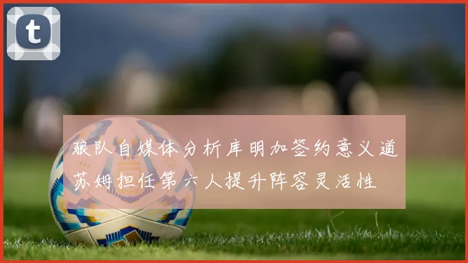 狼队自媒体分析库明加签约意义道苏姆担任第六人提升阵容灵活性